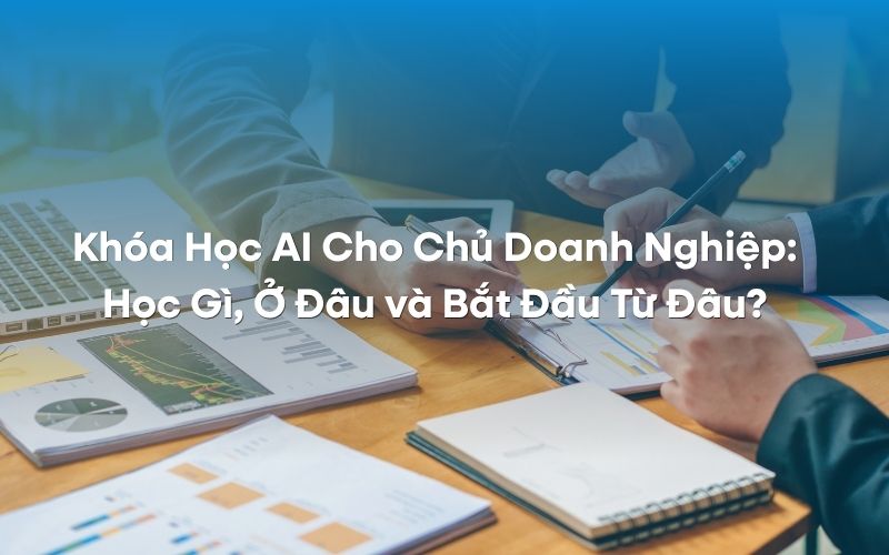 Khóa Học AI Cho Chủ Doanh Nghiệp Học Gì, Ở Đâu và Bắt Đầu Từ Đâu